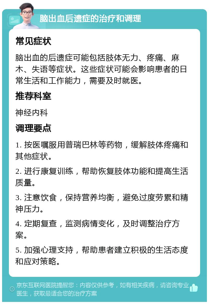 脑出血后遗症的治疗和调理 常见症状 脑出血的后遗症可能包括肢体无力、疼痛、麻木、失语等症状。这些症状可能会影响患者的日常生活和工作能力，需要及时就医。 推荐科室 神经内科 调理要点 1. 按医嘱服用普瑞巴林等药物，缓解肢体疼痛和其他症状。 2. 进行康复训练，帮助恢复肢体功能和提高生活质量。 3. 注意饮食，保持营养均衡，避免过度劳累和精神压力。 4. 定期复查，监测病情变化，及时调整治疗方案。 5. 加强心理支持，帮助患者建立积极的生活态度和应对策略。