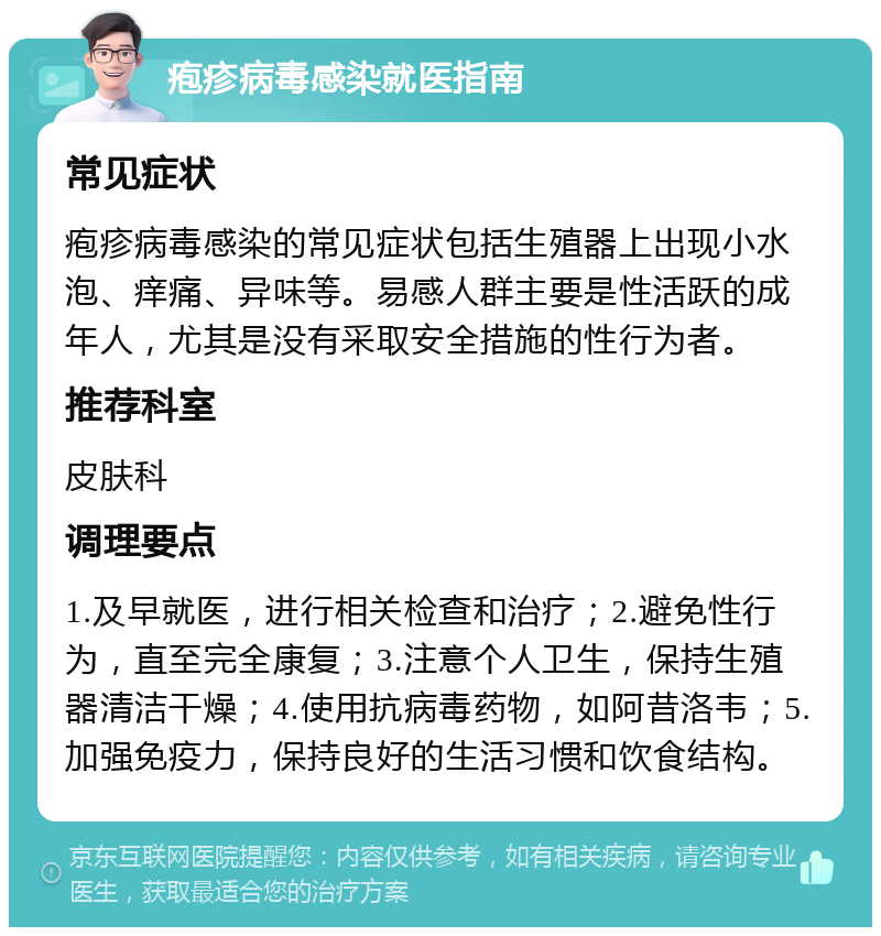 疱疹病毒感染就医指南 常见症状 疱疹病毒感染的常见症状包括生殖器上出现小水泡、痒痛、异味等。易感人群主要是性活跃的成年人，尤其是没有采取安全措施的性行为者。 推荐科室 皮肤科 调理要点 1.及早就医，进行相关检查和治疗；2.避免性行为，直至完全康复；3.注意个人卫生，保持生殖器清洁干燥；4.使用抗病毒药物，如阿昔洛韦；5.加强免疫力，保持良好的生活习惯和饮食结构。