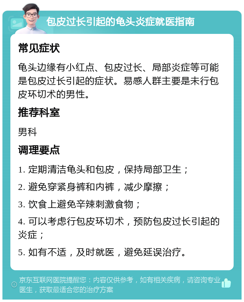 包皮过长引起的龟头炎症就医指南 常见症状 龟头边缘有小红点、包皮过长、局部炎症等可能是包皮过长引起的症状。易感人群主要是未行包皮环切术的男性。 推荐科室 男科 调理要点 1. 定期清洁龟头和包皮，保持局部卫生； 2. 避免穿紧身裤和内裤，减少摩擦； 3. 饮食上避免辛辣刺激食物； 4. 可以考虑行包皮环切术，预防包皮过长引起的炎症； 5. 如有不适，及时就医，避免延误治疗。