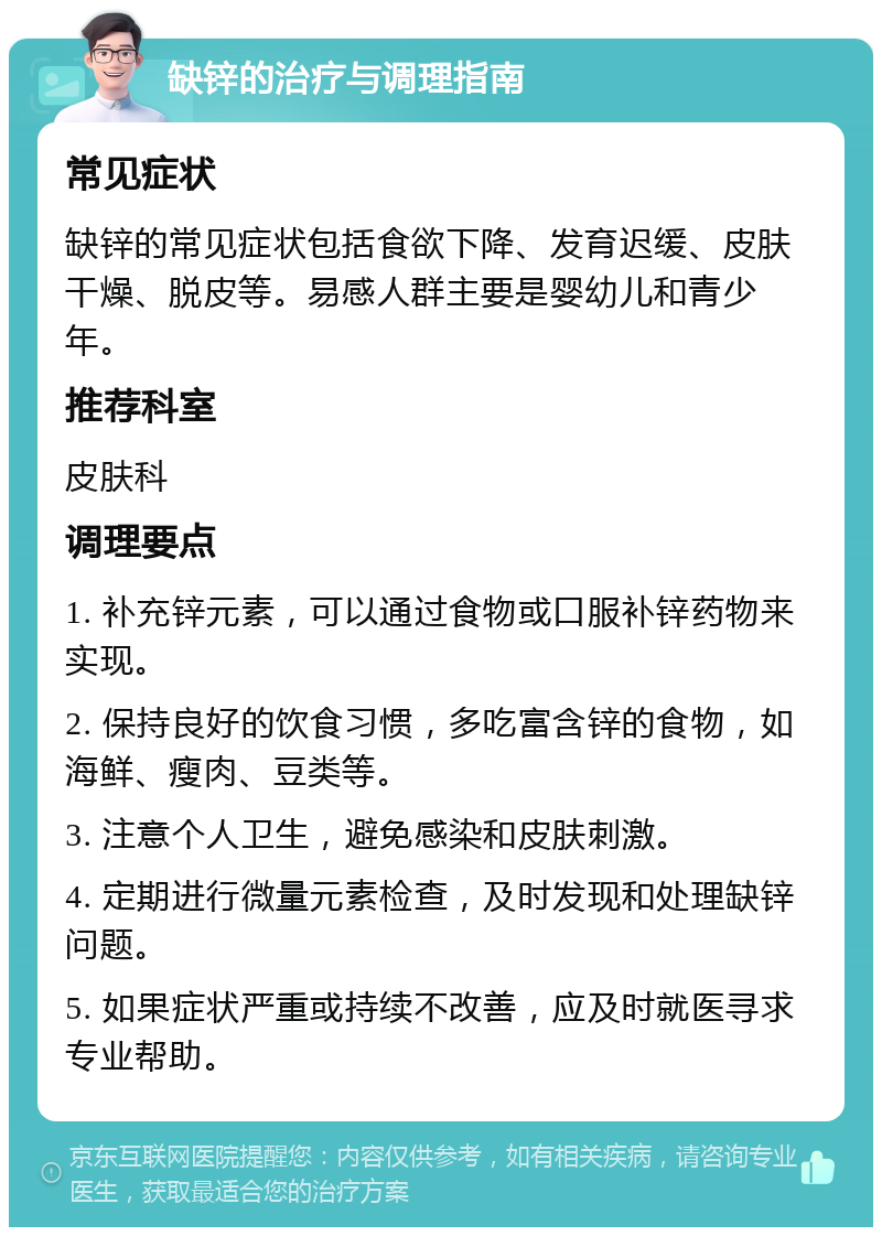 缺锌的治疗与调理指南 常见症状 缺锌的常见症状包括食欲下降、发育迟缓、皮肤干燥、脱皮等。易感人群主要是婴幼儿和青少年。 推荐科室 皮肤科 调理要点 1. 补充锌元素，可以通过食物或口服补锌药物来实现。 2. 保持良好的饮食习惯，多吃富含锌的食物，如海鲜、瘦肉、豆类等。 3. 注意个人卫生，避免感染和皮肤刺激。 4. 定期进行微量元素检查，及时发现和处理缺锌问题。 5. 如果症状严重或持续不改善，应及时就医寻求专业帮助。