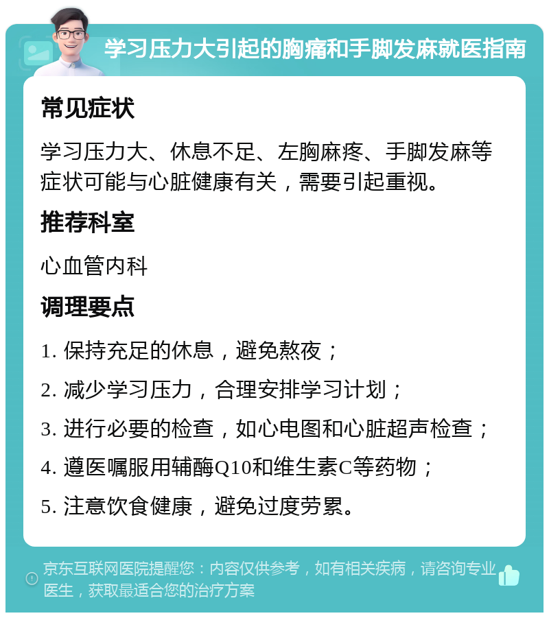 学习压力大引起的胸痛和手脚发麻就医指南 常见症状 学习压力大、休息不足、左胸麻疼、手脚发麻等症状可能与心脏健康有关，需要引起重视。 推荐科室 心血管内科 调理要点 1. 保持充足的休息，避免熬夜； 2. 减少学习压力，合理安排学习计划； 3. 进行必要的检查，如心电图和心脏超声检查； 4. 遵医嘱服用辅酶Q10和维生素C等药物； 5. 注意饮食健康，避免过度劳累。