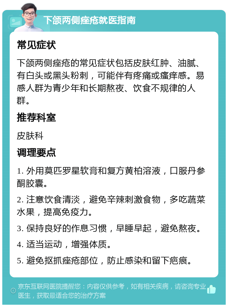 下颌两侧痤疮就医指南 常见症状 下颌两侧痤疮的常见症状包括皮肤红肿、油腻、有白头或黑头粉刺，可能伴有疼痛或瘙痒感。易感人群为青少年和长期熬夜、饮食不规律的人群。 推荐科室 皮肤科 调理要点 1. 外用莫匹罗星软膏和复方黄柏溶液，口服丹参酮胶囊。 2. 注意饮食清淡，避免辛辣刺激食物，多吃蔬菜水果，提高免疫力。 3. 保持良好的作息习惯，早睡早起，避免熬夜。 4. 适当运动，增强体质。 5. 避免抠抓痤疮部位，防止感染和留下疤痕。