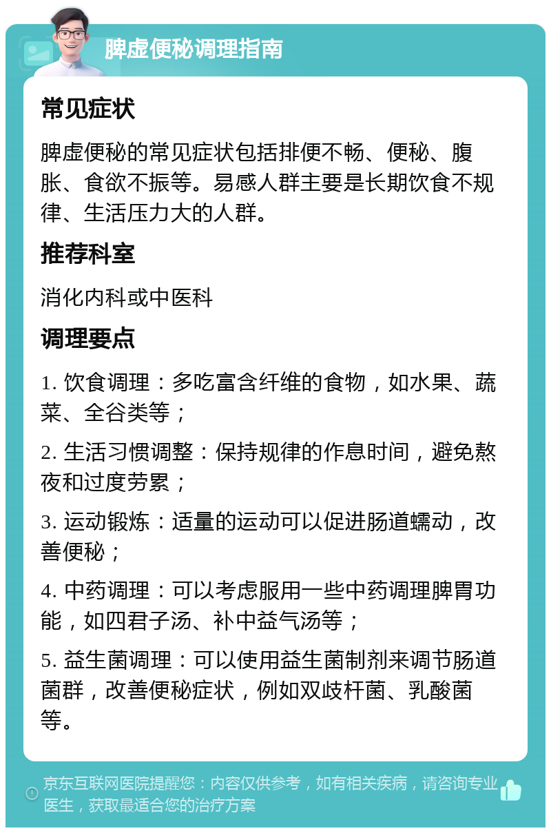 脾虚便秘调理指南 常见症状 脾虚便秘的常见症状包括排便不畅、便秘、腹胀、食欲不振等。易感人群主要是长期饮食不规律、生活压力大的人群。 推荐科室 消化内科或中医科 调理要点 1. 饮食调理：多吃富含纤维的食物，如水果、蔬菜、全谷类等； 2. 生活习惯调整：保持规律的作息时间，避免熬夜和过度劳累； 3. 运动锻炼：适量的运动可以促进肠道蠕动，改善便秘； 4. 中药调理：可以考虑服用一些中药调理脾胃功能，如四君子汤、补中益气汤等； 5. 益生菌调理：可以使用益生菌制剂来调节肠道菌群，改善便秘症状，例如双歧杆菌、乳酸菌等。