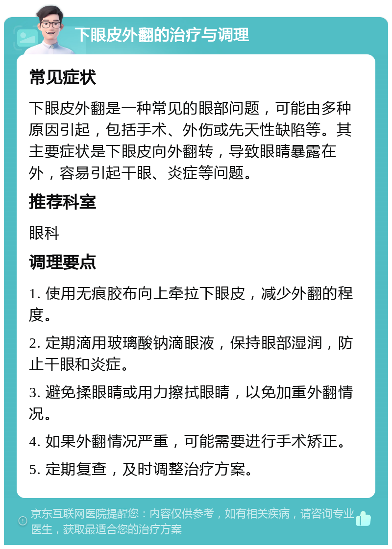 下眼皮外翻的治疗与调理 常见症状 下眼皮外翻是一种常见的眼部问题，可能由多种原因引起，包括手术、外伤或先天性缺陷等。其主要症状是下眼皮向外翻转，导致眼睛暴露在外，容易引起干眼、炎症等问题。 推荐科室 眼科 调理要点 1. 使用无痕胶布向上牵拉下眼皮，减少外翻的程度。 2. 定期滴用玻璃酸钠滴眼液，保持眼部湿润，防止干眼和炎症。 3. 避免揉眼睛或用力擦拭眼睛，以免加重外翻情况。 4. 如果外翻情况严重，可能需要进行手术矫正。 5. 定期复查，及时调整治疗方案。