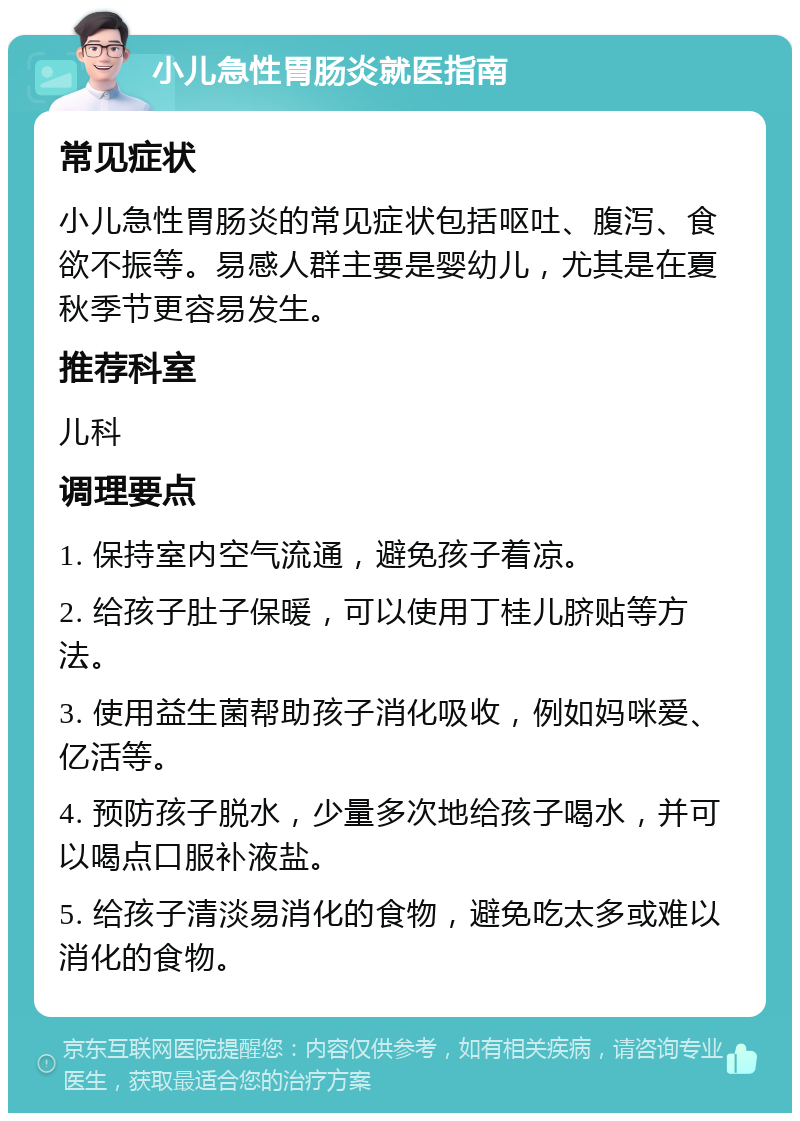 小儿急性胃肠炎就医指南 常见症状 小儿急性胃肠炎的常见症状包括呕吐、腹泻、食欲不振等。易感人群主要是婴幼儿，尤其是在夏秋季节更容易发生。 推荐科室 儿科 调理要点 1. 保持室内空气流通，避免孩子着凉。 2. 给孩子肚子保暖，可以使用丁桂儿脐贴等方法。 3. 使用益生菌帮助孩子消化吸收，例如妈咪爱、亿活等。 4. 预防孩子脱水，少量多次地给孩子喝水，并可以喝点口服补液盐。 5. 给孩子清淡易消化的食物，避免吃太多或难以消化的食物。