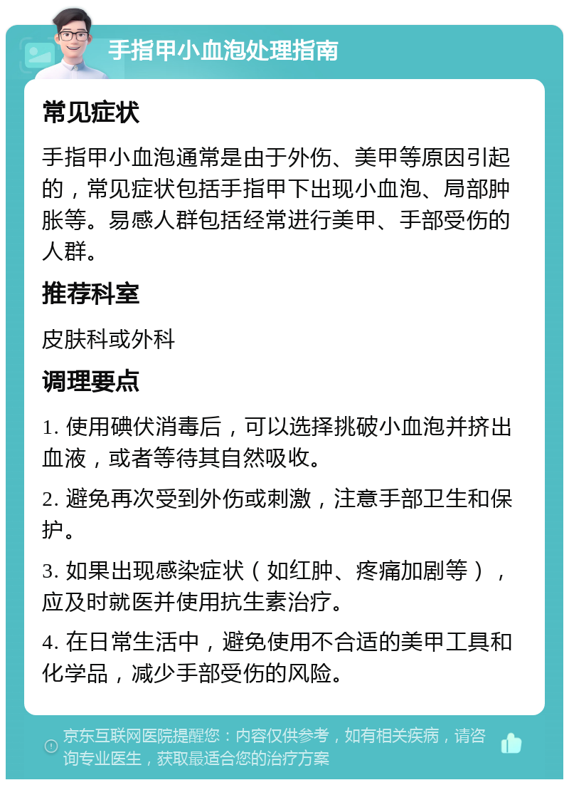 手指甲小血泡处理指南 常见症状 手指甲小血泡通常是由于外伤、美甲等原因引起的，常见症状包括手指甲下出现小血泡、局部肿胀等。易感人群包括经常进行美甲、手部受伤的人群。 推荐科室 皮肤科或外科 调理要点 1. 使用碘伏消毒后，可以选择挑破小血泡并挤出血液，或者等待其自然吸收。 2. 避免再次受到外伤或刺激，注意手部卫生和保护。 3. 如果出现感染症状（如红肿、疼痛加剧等），应及时就医并使用抗生素治疗。 4. 在日常生活中，避免使用不合适的美甲工具和化学品，减少手部受伤的风险。