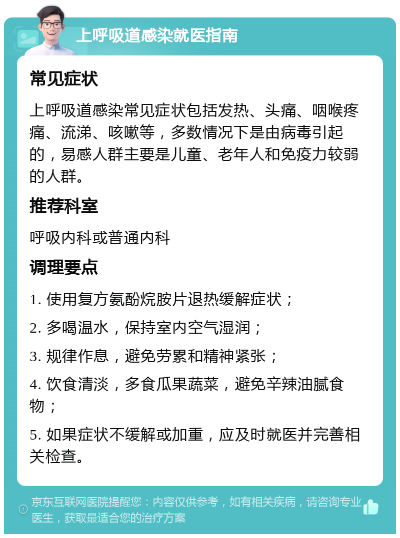 上呼吸道感染就医指南 常见症状 上呼吸道感染常见症状包括发热、头痛、咽喉疼痛、流涕、咳嗽等，多数情况下是由病毒引起的，易感人群主要是儿童、老年人和免疫力较弱的人群。 推荐科室 呼吸内科或普通内科 调理要点 1. 使用复方氨酚烷胺片退热缓解症状； 2. 多喝温水，保持室内空气湿润； 3. 规律作息，避免劳累和精神紧张； 4. 饮食清淡，多食瓜果蔬菜，避免辛辣油腻食物； 5. 如果症状不缓解或加重，应及时就医并完善相关检查。