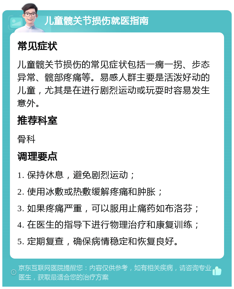 儿童髋关节损伤就医指南 常见症状 儿童髋关节损伤的常见症状包括一瘸一拐、步态异常、髋部疼痛等。易感人群主要是活泼好动的儿童，尤其是在进行剧烈运动或玩耍时容易发生意外。 推荐科室 骨科 调理要点 1. 保持休息，避免剧烈运动； 2. 使用冰敷或热敷缓解疼痛和肿胀； 3. 如果疼痛严重，可以服用止痛药如布洛芬； 4. 在医生的指导下进行物理治疗和康复训练； 5. 定期复查，确保病情稳定和恢复良好。