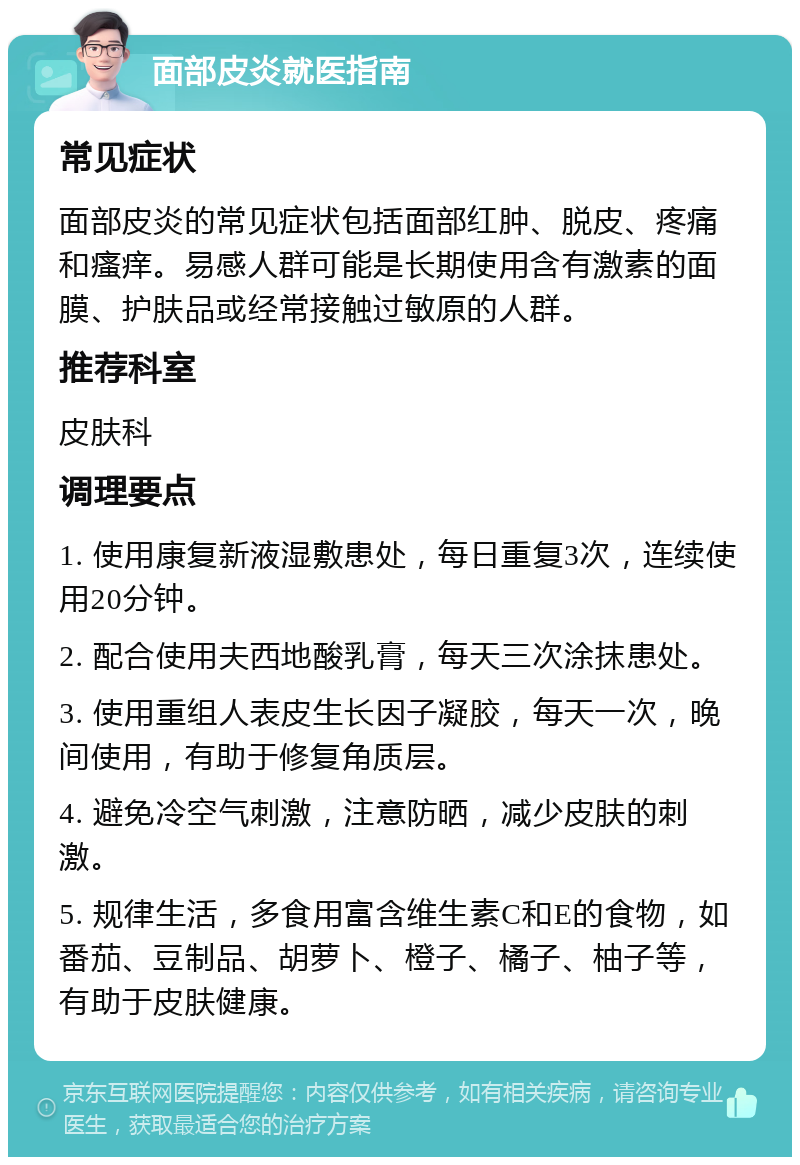 面部皮炎就医指南 常见症状 面部皮炎的常见症状包括面部红肿、脱皮、疼痛和瘙痒。易感人群可能是长期使用含有激素的面膜、护肤品或经常接触过敏原的人群。 推荐科室 皮肤科 调理要点 1. 使用康复新液湿敷患处，每日重复3次，连续使用20分钟。 2. 配合使用夫西地酸乳膏，每天三次涂抹患处。 3. 使用重组人表皮生长因子凝胶，每天一次，晚间使用，有助于修复角质层。 4. 避免冷空气刺激，注意防晒，减少皮肤的刺激。 5. 规律生活，多食用富含维生素C和E的食物，如番茄、豆制品、胡萝卜、橙子、橘子、柚子等，有助于皮肤健康。