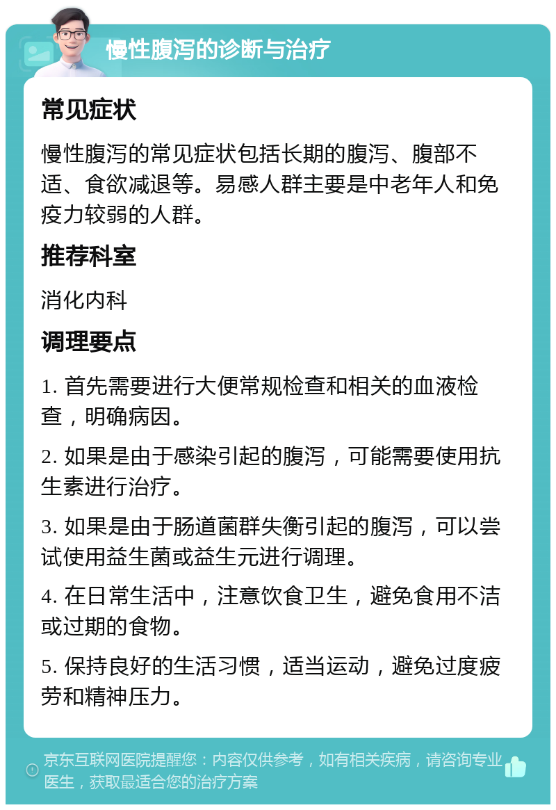 慢性腹泻的诊断与治疗 常见症状 慢性腹泻的常见症状包括长期的腹泻、腹部不适、食欲减退等。易感人群主要是中老年人和免疫力较弱的人群。 推荐科室 消化内科 调理要点 1. 首先需要进行大便常规检查和相关的血液检查，明确病因。 2. 如果是由于感染引起的腹泻，可能需要使用抗生素进行治疗。 3. 如果是由于肠道菌群失衡引起的腹泻，可以尝试使用益生菌或益生元进行调理。 4. 在日常生活中，注意饮食卫生，避免食用不洁或过期的食物。 5. 保持良好的生活习惯，适当运动，避免过度疲劳和精神压力。