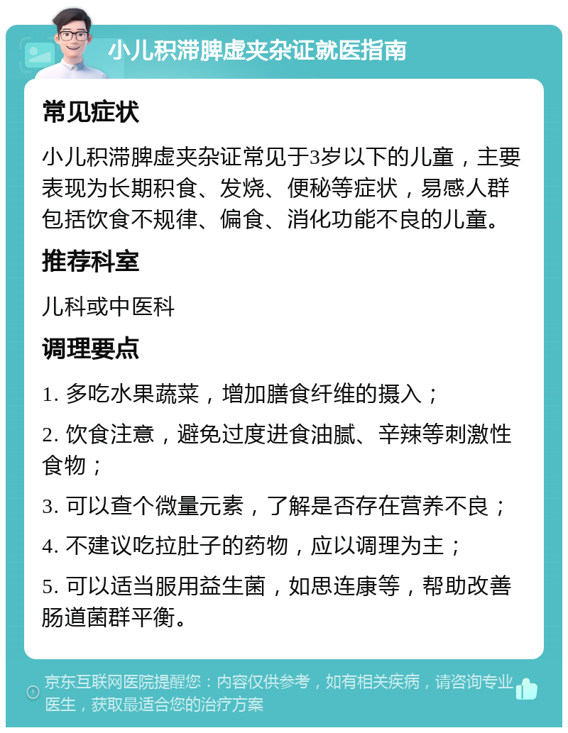 小儿积滞脾虚夹杂证就医指南 常见症状 小儿积滞脾虚夹杂证常见于3岁以下的儿童，主要表现为长期积食、发烧、便秘等症状，易感人群包括饮食不规律、偏食、消化功能不良的儿童。 推荐科室 儿科或中医科 调理要点 1. 多吃水果蔬菜，增加膳食纤维的摄入； 2. 饮食注意，避免过度进食油腻、辛辣等刺激性食物； 3. 可以查个微量元素，了解是否存在营养不良； 4. 不建议吃拉肚子的药物，应以调理为主； 5. 可以适当服用益生菌，如思连康等，帮助改善肠道菌群平衡。