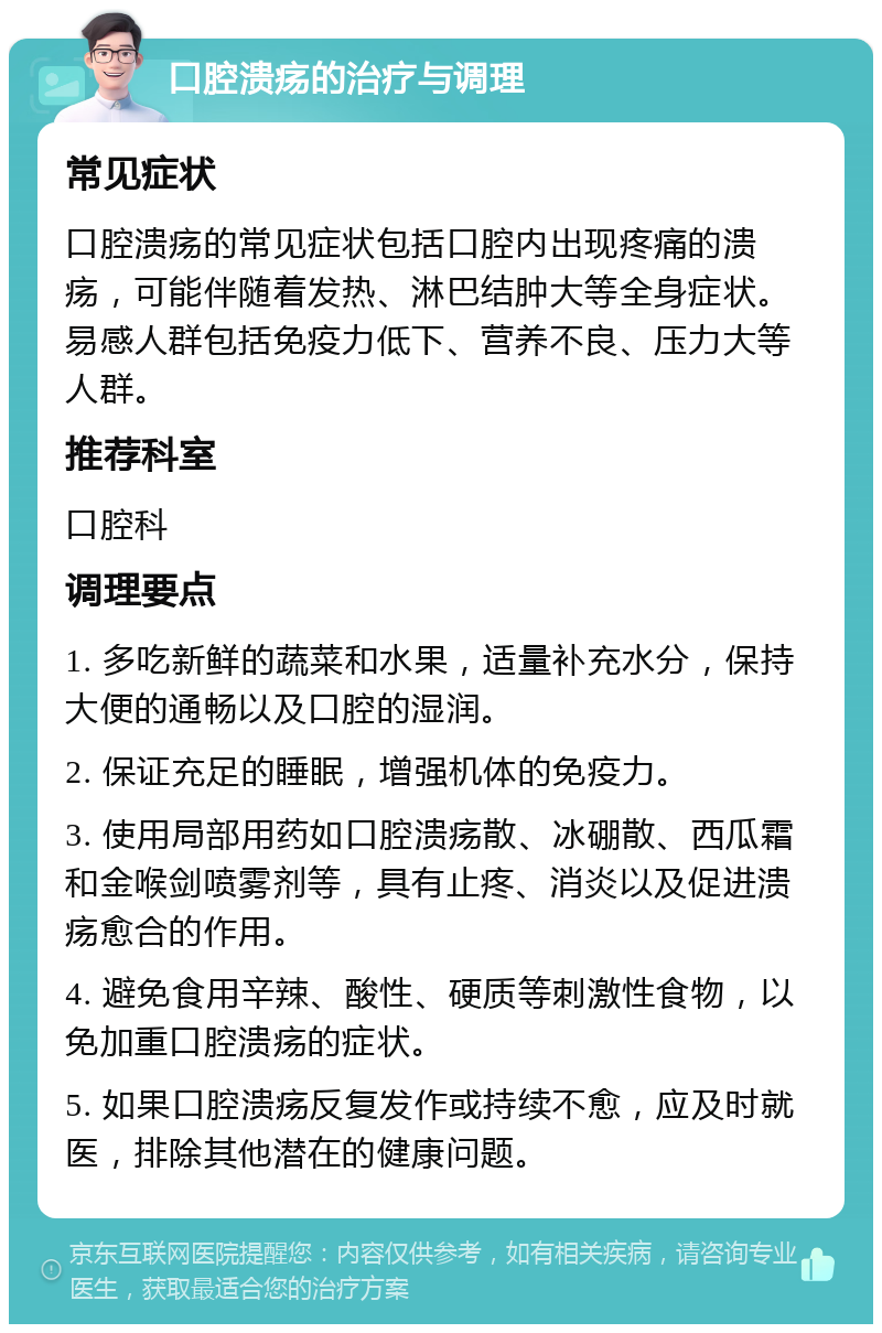 口腔溃疡的治疗与调理 常见症状 口腔溃疡的常见症状包括口腔内出现疼痛的溃疡，可能伴随着发热、淋巴结肿大等全身症状。易感人群包括免疫力低下、营养不良、压力大等人群。 推荐科室 口腔科 调理要点 1. 多吃新鲜的蔬菜和水果，适量补充水分，保持大便的通畅以及口腔的湿润。 2. 保证充足的睡眠，增强机体的免疫力。 3. 使用局部用药如口腔溃疡散、冰硼散、西瓜霜和金喉剑喷雾剂等，具有止疼、消炎以及促进溃疡愈合的作用。 4. 避免食用辛辣、酸性、硬质等刺激性食物，以免加重口腔溃疡的症状。 5. 如果口腔溃疡反复发作或持续不愈，应及时就医，排除其他潜在的健康问题。