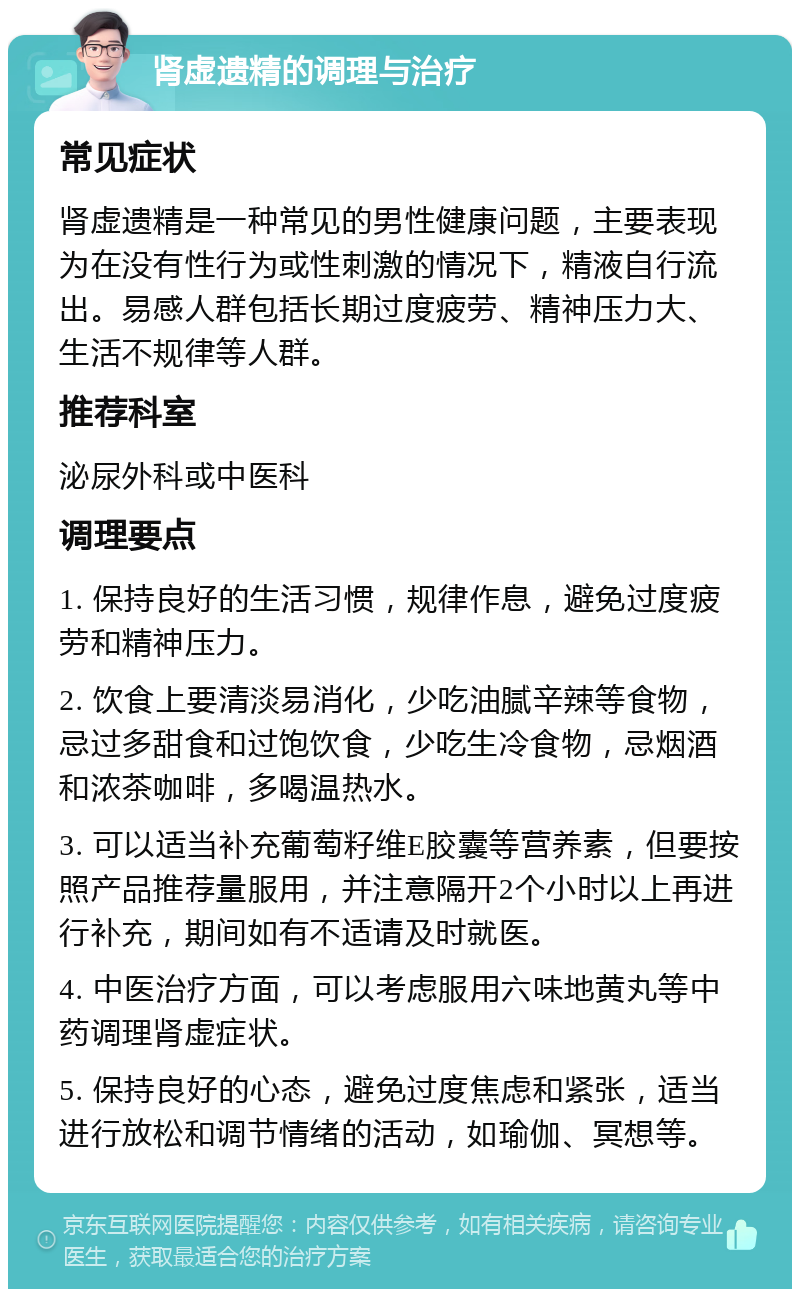 肾虚遗精的调理与治疗 常见症状 肾虚遗精是一种常见的男性健康问题，主要表现为在没有性行为或性刺激的情况下，精液自行流出。易感人群包括长期过度疲劳、精神压力大、生活不规律等人群。 推荐科室 泌尿外科或中医科 调理要点 1. 保持良好的生活习惯，规律作息，避免过度疲劳和精神压力。 2. 饮食上要清淡易消化，少吃油腻辛辣等食物，忌过多甜食和过饱饮食，少吃生冷食物，忌烟酒和浓茶咖啡，多喝温热水。 3. 可以适当补充葡萄籽维E胶囊等营养素，但要按照产品推荐量服用，并注意隔开2个小时以上再进行补充，期间如有不适请及时就医。 4. 中医治疗方面，可以考虑服用六味地黄丸等中药调理肾虚症状。 5. 保持良好的心态，避免过度焦虑和紧张，适当进行放松和调节情绪的活动，如瑜伽、冥想等。