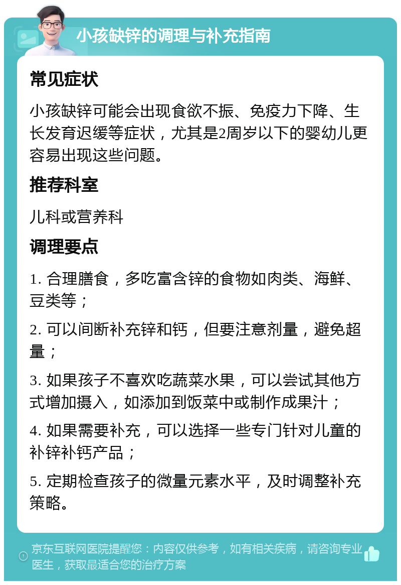 小孩缺锌的调理与补充指南 常见症状 小孩缺锌可能会出现食欲不振、免疫力下降、生长发育迟缓等症状，尤其是2周岁以下的婴幼儿更容易出现这些问题。 推荐科室 儿科或营养科 调理要点 1. 合理膳食，多吃富含锌的食物如肉类、海鲜、豆类等； 2. 可以间断补充锌和钙，但要注意剂量，避免超量； 3. 如果孩子不喜欢吃蔬菜水果，可以尝试其他方式增加摄入，如添加到饭菜中或制作成果汁； 4. 如果需要补充，可以选择一些专门针对儿童的补锌补钙产品； 5. 定期检查孩子的微量元素水平，及时调整补充策略。