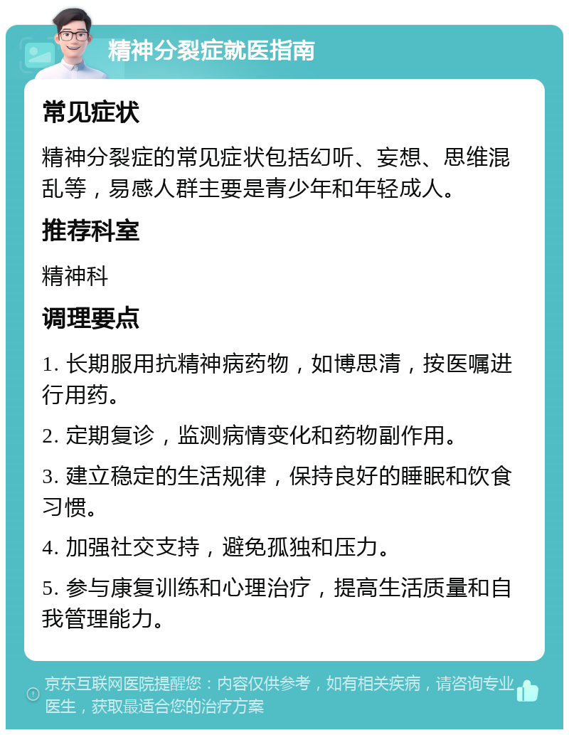 精神分裂症就医指南 常见症状 精神分裂症的常见症状包括幻听、妄想、思维混乱等，易感人群主要是青少年和年轻成人。 推荐科室 精神科 调理要点 1. 长期服用抗精神病药物，如博思清，按医嘱进行用药。 2. 定期复诊，监测病情变化和药物副作用。 3. 建立稳定的生活规律，保持良好的睡眠和饮食习惯。 4. 加强社交支持，避免孤独和压力。 5. 参与康复训练和心理治疗，提高生活质量和自我管理能力。