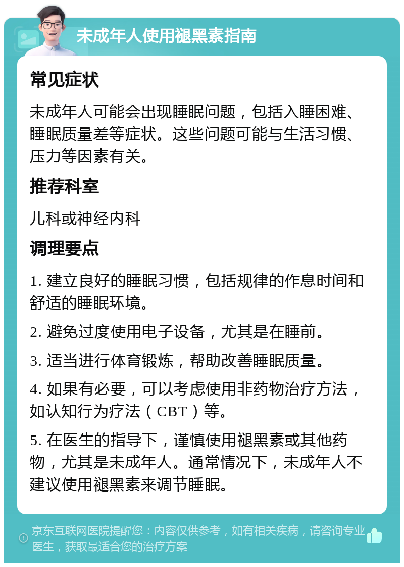 未成年人使用褪黑素指南 常见症状 未成年人可能会出现睡眠问题，包括入睡困难、睡眠质量差等症状。这些问题可能与生活习惯、压力等因素有关。 推荐科室 儿科或神经内科 调理要点 1. 建立良好的睡眠习惯，包括规律的作息时间和舒适的睡眠环境。 2. 避免过度使用电子设备，尤其是在睡前。 3. 适当进行体育锻炼，帮助改善睡眠质量。 4. 如果有必要，可以考虑使用非药物治疗方法，如认知行为疗法（CBT）等。 5. 在医生的指导下，谨慎使用褪黑素或其他药物，尤其是未成年人。通常情况下，未成年人不建议使用褪黑素来调节睡眠。