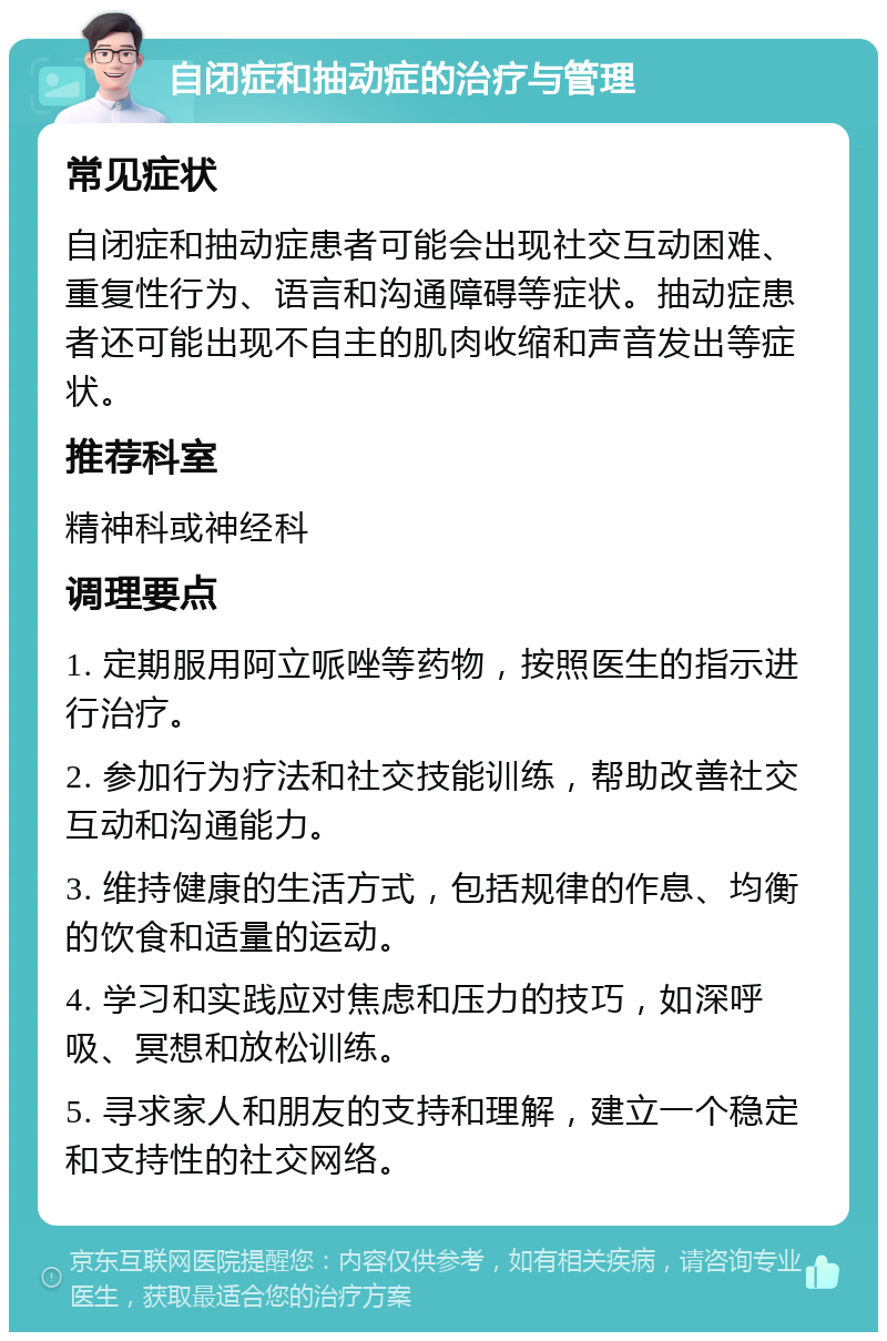 自闭症和抽动症的治疗与管理 常见症状 自闭症和抽动症患者可能会出现社交互动困难、重复性行为、语言和沟通障碍等症状。抽动症患者还可能出现不自主的肌肉收缩和声音发出等症状。 推荐科室 精神科或神经科 调理要点 1. 定期服用阿立哌唑等药物，按照医生的指示进行治疗。 2. 参加行为疗法和社交技能训练，帮助改善社交互动和沟通能力。 3. 维持健康的生活方式，包括规律的作息、均衡的饮食和适量的运动。 4. 学习和实践应对焦虑和压力的技巧，如深呼吸、冥想和放松训练。 5. 寻求家人和朋友的支持和理解，建立一个稳定和支持性的社交网络。