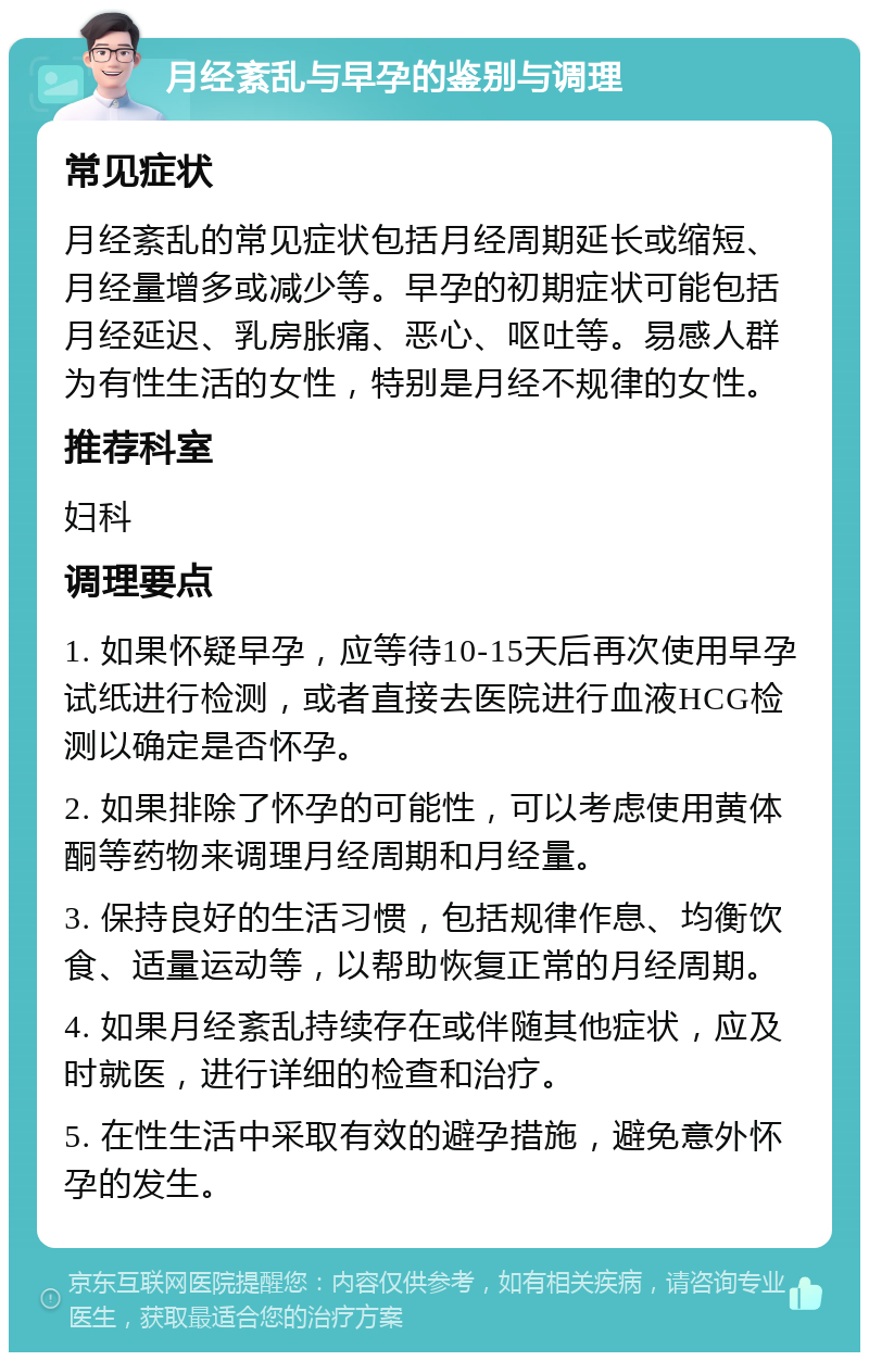 月经紊乱与早孕的鉴别与调理 常见症状 月经紊乱的常见症状包括月经周期延长或缩短、月经量增多或减少等。早孕的初期症状可能包括月经延迟、乳房胀痛、恶心、呕吐等。易感人群为有性生活的女性，特别是月经不规律的女性。 推荐科室 妇科 调理要点 1. 如果怀疑早孕，应等待10-15天后再次使用早孕试纸进行检测，或者直接去医院进行血液HCG检测以确定是否怀孕。 2. 如果排除了怀孕的可能性，可以考虑使用黄体酮等药物来调理月经周期和月经量。 3. 保持良好的生活习惯，包括规律作息、均衡饮食、适量运动等，以帮助恢复正常的月经周期。 4. 如果月经紊乱持续存在或伴随其他症状，应及时就医，进行详细的检查和治疗。 5. 在性生活中采取有效的避孕措施，避免意外怀孕的发生。