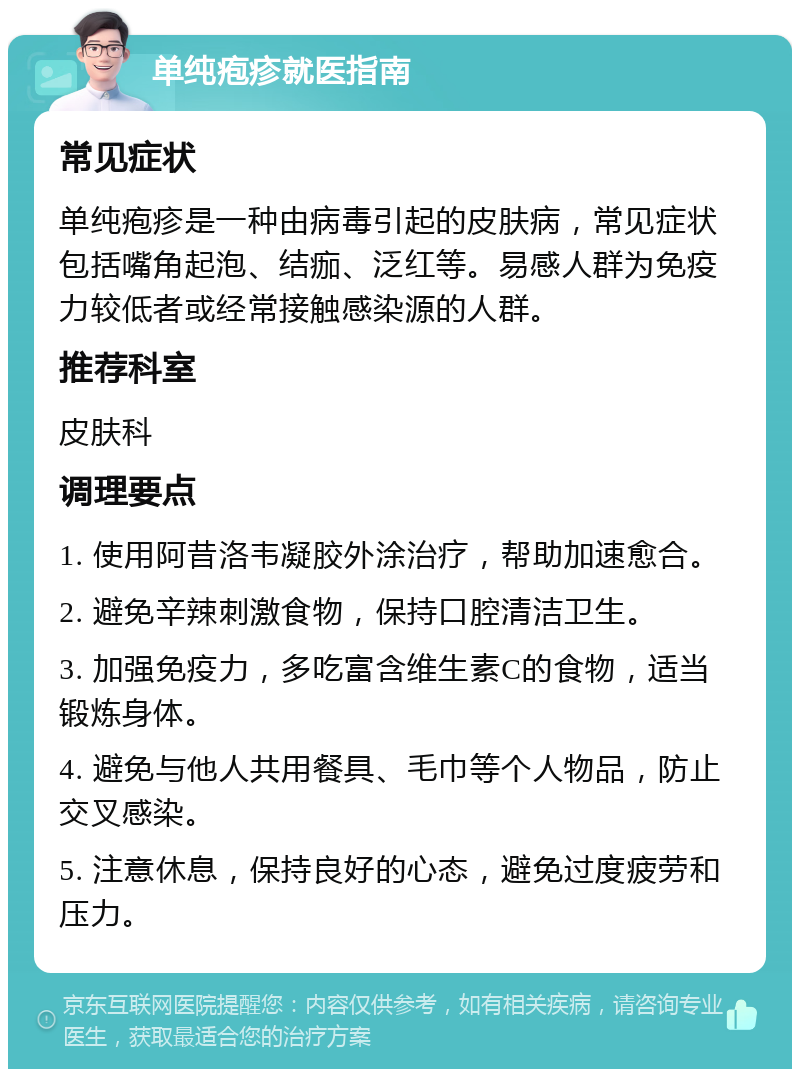 单纯疱疹就医指南 常见症状 单纯疱疹是一种由病毒引起的皮肤病，常见症状包括嘴角起泡、结痂、泛红等。易感人群为免疫力较低者或经常接触感染源的人群。 推荐科室 皮肤科 调理要点 1. 使用阿昔洛韦凝胶外涂治疗，帮助加速愈合。 2. 避免辛辣刺激食物，保持口腔清洁卫生。 3. 加强免疫力，多吃富含维生素C的食物，适当锻炼身体。 4. 避免与他人共用餐具、毛巾等个人物品，防止交叉感染。 5. 注意休息，保持良好的心态，避免过度疲劳和压力。