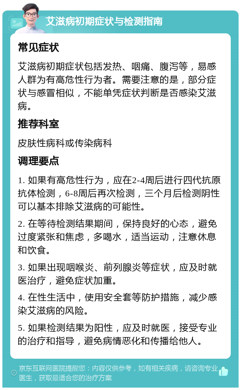 艾滋病初期症状与检测指南 常见症状 艾滋病初期症状包括发热、咽痛、腹泻等，易感人群为有高危性行为者。需要注意的是，部分症状与感冒相似，不能单凭症状判断是否感染艾滋病。 推荐科室 皮肤性病科或传染病科 调理要点 1. 如果有高危性行为，应在2-4周后进行四代抗原抗体检测，6-8周后再次检测，三个月后检测阴性可以基本排除艾滋病的可能性。 2. 在等待检测结果期间，保持良好的心态，避免过度紧张和焦虑，多喝水，适当运动，注意休息和饮食。 3. 如果出现咽喉炎、前列腺炎等症状，应及时就医治疗，避免症状加重。 4. 在性生活中，使用安全套等防护措施，减少感染艾滋病的风险。 5. 如果检测结果为阳性，应及时就医，接受专业的治疗和指导，避免病情恶化和传播给他人。