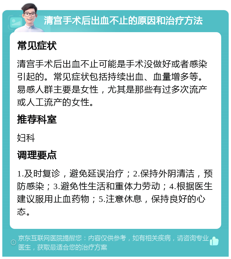 清宫手术后出血不止的原因和治疗方法 常见症状 清宫手术后出血不止可能是手术没做好或者感染引起的。常见症状包括持续出血、血量增多等。易感人群主要是女性，尤其是那些有过多次流产或人工流产的女性。 推荐科室 妇科 调理要点 1.及时复诊，避免延误治疗；2.保持外阴清洁，预防感染；3.避免性生活和重体力劳动；4.根据医生建议服用止血药物；5.注意休息，保持良好的心态。