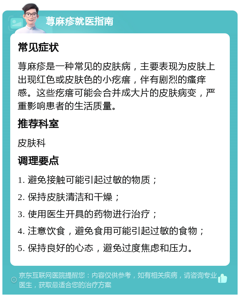 荨麻疹就医指南 常见症状 荨麻疹是一种常见的皮肤病，主要表现为皮肤上出现红色或皮肤色的小疙瘩，伴有剧烈的瘙痒感。这些疙瘩可能会合并成大片的皮肤病变，严重影响患者的生活质量。 推荐科室 皮肤科 调理要点 1. 避免接触可能引起过敏的物质； 2. 保持皮肤清洁和干燥； 3. 使用医生开具的药物进行治疗； 4. 注意饮食，避免食用可能引起过敏的食物； 5. 保持良好的心态，避免过度焦虑和压力。