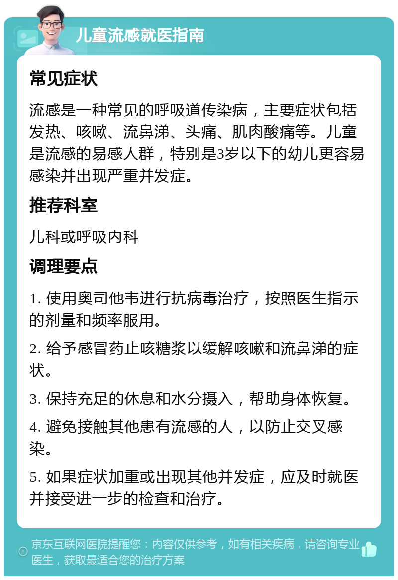 儿童流感就医指南 常见症状 流感是一种常见的呼吸道传染病，主要症状包括发热、咳嗽、流鼻涕、头痛、肌肉酸痛等。儿童是流感的易感人群，特别是3岁以下的幼儿更容易感染并出现严重并发症。 推荐科室 儿科或呼吸内科 调理要点 1. 使用奥司他韦进行抗病毒治疗，按照医生指示的剂量和频率服用。 2. 给予感冒药止咳糖浆以缓解咳嗽和流鼻涕的症状。 3. 保持充足的休息和水分摄入，帮助身体恢复。 4. 避免接触其他患有流感的人，以防止交叉感染。 5. 如果症状加重或出现其他并发症，应及时就医并接受进一步的检查和治疗。