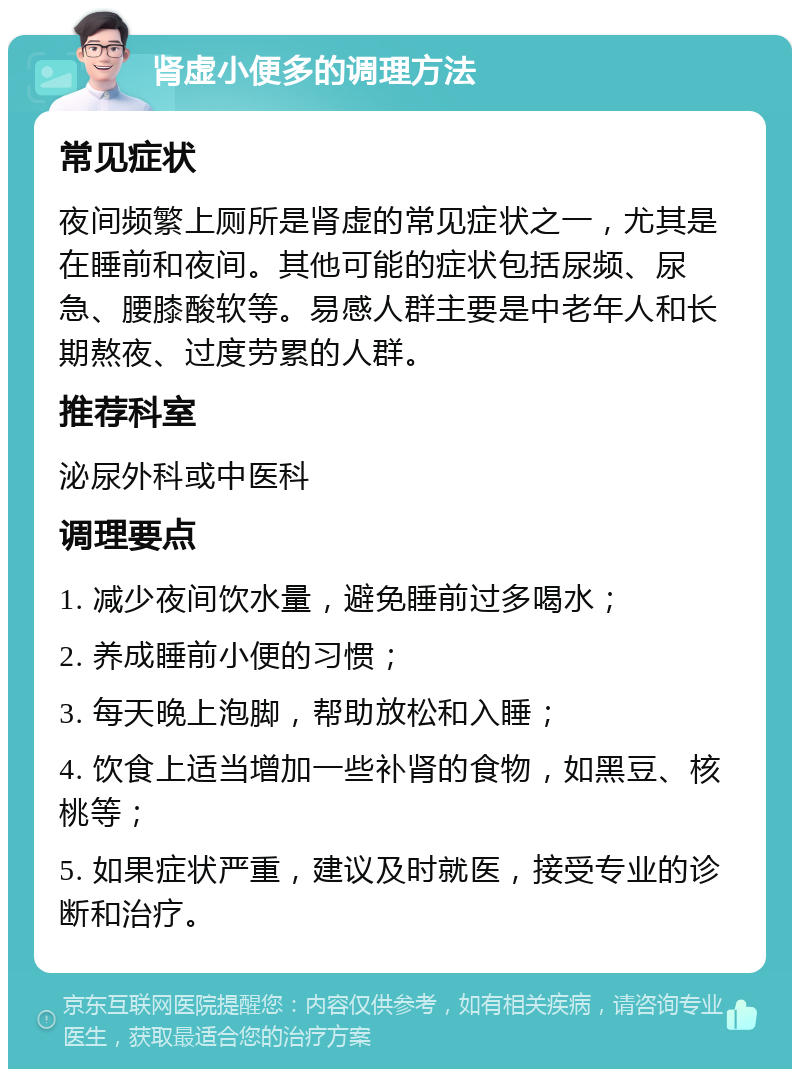 肾虚小便多的调理方法 常见症状 夜间频繁上厕所是肾虚的常见症状之一，尤其是在睡前和夜间。其他可能的症状包括尿频、尿急、腰膝酸软等。易感人群主要是中老年人和长期熬夜、过度劳累的人群。 推荐科室 泌尿外科或中医科 调理要点 1. 减少夜间饮水量，避免睡前过多喝水； 2. 养成睡前小便的习惯； 3. 每天晚上泡脚，帮助放松和入睡； 4. 饮食上适当增加一些补肾的食物，如黑豆、核桃等； 5. 如果症状严重，建议及时就医，接受专业的诊断和治疗。