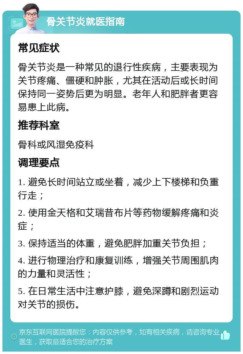 骨关节炎就医指南 常见症状 骨关节炎是一种常见的退行性疾病，主要表现为关节疼痛、僵硬和肿胀，尤其在活动后或长时间保持同一姿势后更为明显。老年人和肥胖者更容易患上此病。 推荐科室 骨科或风湿免疫科 调理要点 1. 避免长时间站立或坐着，减少上下楼梯和负重行走； 2. 使用金天格和艾瑞昔布片等药物缓解疼痛和炎症； 3. 保持适当的体重，避免肥胖加重关节负担； 4. 进行物理治疗和康复训练，增强关节周围肌肉的力量和灵活性； 5. 在日常生活中注意护膝，避免深蹲和剧烈运动对关节的损伤。