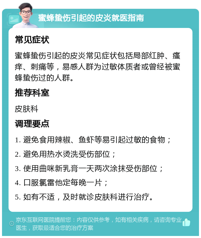 蜜蜂蛰伤引起的皮炎就医指南 常见症状 蜜蜂蛰伤引起的皮炎常见症状包括局部红肿、瘙痒、刺痛等，易感人群为过敏体质者或曾经被蜜蜂蛰伤过的人群。 推荐科室 皮肤科 调理要点 1. 避免食用辣椒、鱼虾等易引起过敏的食物； 2. 避免用热水烫洗受伤部位； 3. 使用曲咪新乳膏一天两次涂抹受伤部位； 4. 口服氯雷他定每晚一片； 5. 如有不适，及时就诊皮肤科进行治疗。