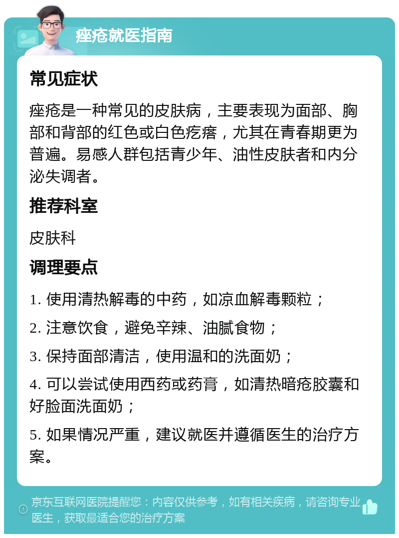 痤疮就医指南 常见症状 痤疮是一种常见的皮肤病，主要表现为面部、胸部和背部的红色或白色疙瘩，尤其在青春期更为普遍。易感人群包括青少年、油性皮肤者和内分泌失调者。 推荐科室 皮肤科 调理要点 1. 使用清热解毒的中药，如凉血解毒颗粒； 2. 注意饮食，避免辛辣、油腻食物； 3. 保持面部清洁，使用温和的洗面奶； 4. 可以尝试使用西药或药膏，如清热暗疮胶囊和好脸面洗面奶； 5. 如果情况严重，建议就医并遵循医生的治疗方案。