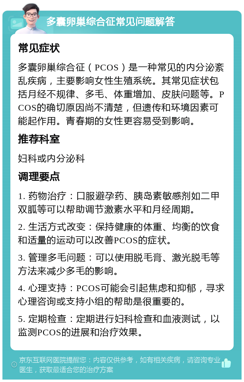 多囊卵巢综合征常见问题解答 常见症状 多囊卵巢综合征（PCOS）是一种常见的内分泌紊乱疾病，主要影响女性生殖系统。其常见症状包括月经不规律、多毛、体重增加、皮肤问题等。PCOS的确切原因尚不清楚，但遗传和环境因素可能起作用。青春期的女性更容易受到影响。 推荐科室 妇科或内分泌科 调理要点 1. 药物治疗：口服避孕药、胰岛素敏感剂如二甲双胍等可以帮助调节激素水平和月经周期。 2. 生活方式改变：保持健康的体重、均衡的饮食和适量的运动可以改善PCOS的症状。 3. 管理多毛问题：可以使用脱毛膏、激光脱毛等方法来减少多毛的影响。 4. 心理支持：PCOS可能会引起焦虑和抑郁，寻求心理咨询或支持小组的帮助是很重要的。 5. 定期检查：定期进行妇科检查和血液测试，以监测PCOS的进展和治疗效果。