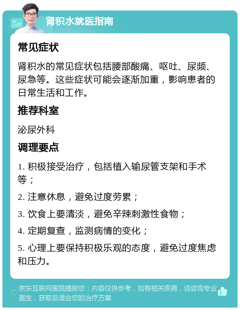 肾积水就医指南 常见症状 肾积水的常见症状包括腰部酸痛、呕吐、尿频、尿急等。这些症状可能会逐渐加重，影响患者的日常生活和工作。 推荐科室 泌尿外科 调理要点 1. 积极接受治疗，包括植入输尿管支架和手术等； 2. 注意休息，避免过度劳累； 3. 饮食上要清淡，避免辛辣刺激性食物； 4. 定期复查，监测病情的变化； 5. 心理上要保持积极乐观的态度，避免过度焦虑和压力。