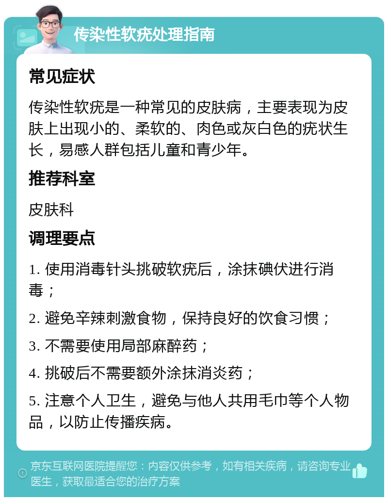 传染性软疣处理指南 常见症状 传染性软疣是一种常见的皮肤病，主要表现为皮肤上出现小的、柔软的、肉色或灰白色的疣状生长，易感人群包括儿童和青少年。 推荐科室 皮肤科 调理要点 1. 使用消毒针头挑破软疣后，涂抹碘伏进行消毒； 2. 避免辛辣刺激食物，保持良好的饮食习惯； 3. 不需要使用局部麻醉药； 4. 挑破后不需要额外涂抹消炎药； 5. 注意个人卫生，避免与他人共用毛巾等个人物品，以防止传播疾病。