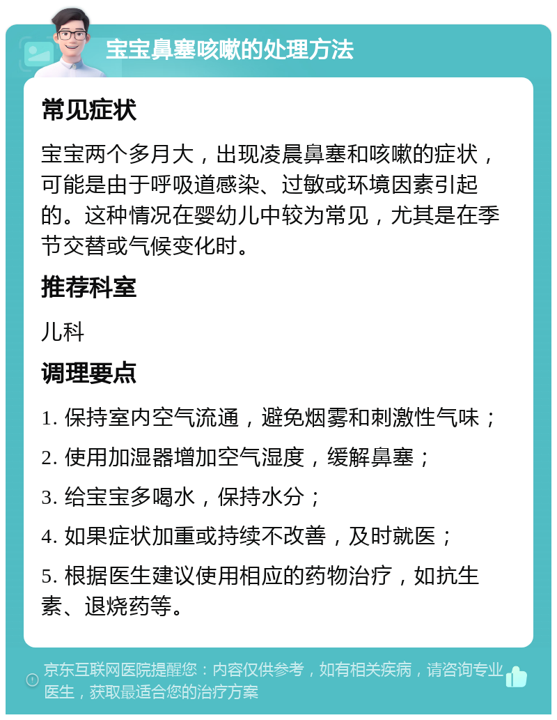 宝宝鼻塞咳嗽的处理方法 常见症状 宝宝两个多月大，出现凌晨鼻塞和咳嗽的症状，可能是由于呼吸道感染、过敏或环境因素引起的。这种情况在婴幼儿中较为常见，尤其是在季节交替或气候变化时。 推荐科室 儿科 调理要点 1. 保持室内空气流通，避免烟雾和刺激性气味； 2. 使用加湿器增加空气湿度，缓解鼻塞； 3. 给宝宝多喝水，保持水分； 4. 如果症状加重或持续不改善，及时就医； 5. 根据医生建议使用相应的药物治疗，如抗生素、退烧药等。