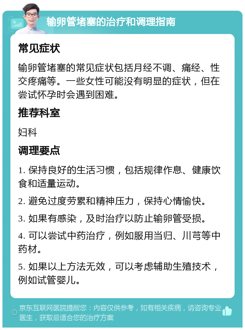 输卵管堵塞的治疗和调理指南 常见症状 输卵管堵塞的常见症状包括月经不调、痛经、性交疼痛等。一些女性可能没有明显的症状，但在尝试怀孕时会遇到困难。 推荐科室 妇科 调理要点 1. 保持良好的生活习惯，包括规律作息、健康饮食和适量运动。 2. 避免过度劳累和精神压力，保持心情愉快。 3. 如果有感染，及时治疗以防止输卵管受损。 4. 可以尝试中药治疗，例如服用当归、川芎等中药材。 5. 如果以上方法无效，可以考虑辅助生殖技术，例如试管婴儿。