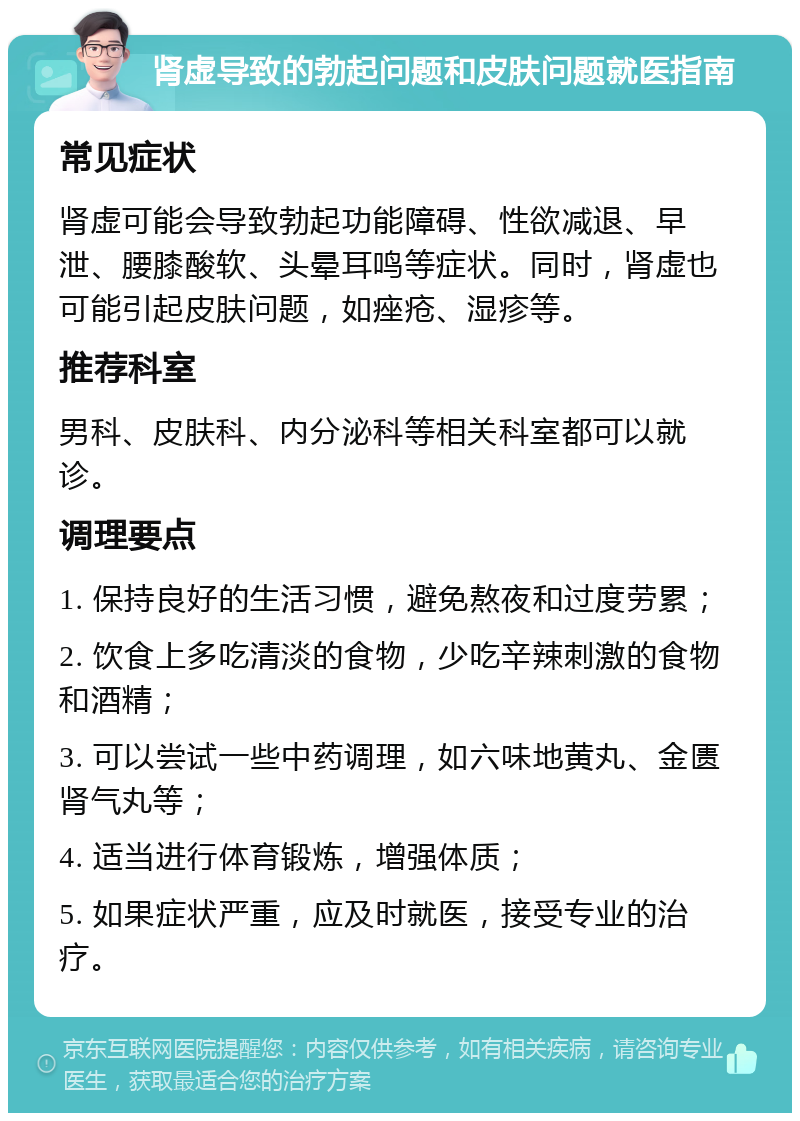 肾虚导致的勃起问题和皮肤问题就医指南 常见症状 肾虚可能会导致勃起功能障碍、性欲减退、早泄、腰膝酸软、头晕耳鸣等症状。同时，肾虚也可能引起皮肤问题，如痤疮、湿疹等。 推荐科室 男科、皮肤科、内分泌科等相关科室都可以就诊。 调理要点 1. 保持良好的生活习惯，避免熬夜和过度劳累； 2. 饮食上多吃清淡的食物，少吃辛辣刺激的食物和酒精； 3. 可以尝试一些中药调理，如六味地黄丸、金匮肾气丸等； 4. 适当进行体育锻炼，增强体质； 5. 如果症状严重，应及时就医，接受专业的治疗。