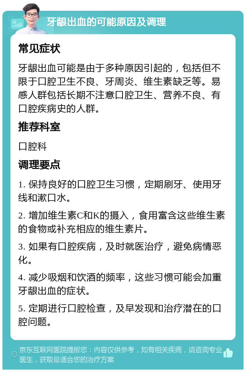 牙龈出血的可能原因及调理 常见症状 牙龈出血可能是由于多种原因引起的，包括但不限于口腔卫生不良、牙周炎、维生素缺乏等。易感人群包括长期不注意口腔卫生、营养不良、有口腔疾病史的人群。 推荐科室 口腔科 调理要点 1. 保持良好的口腔卫生习惯，定期刷牙、使用牙线和漱口水。 2. 增加维生素C和K的摄入，食用富含这些维生素的食物或补充相应的维生素片。 3. 如果有口腔疾病，及时就医治疗，避免病情恶化。 4. 减少吸烟和饮酒的频率，这些习惯可能会加重牙龈出血的症状。 5. 定期进行口腔检查，及早发现和治疗潜在的口腔问题。