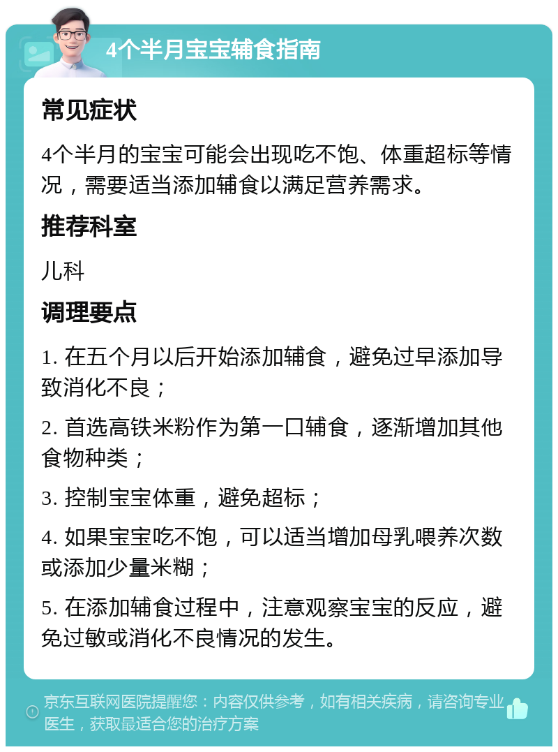 4个半月宝宝辅食指南 常见症状 4个半月的宝宝可能会出现吃不饱、体重超标等情况，需要适当添加辅食以满足营养需求。 推荐科室 儿科 调理要点 1. 在五个月以后开始添加辅食，避免过早添加导致消化不良； 2. 首选高铁米粉作为第一口辅食，逐渐增加其他食物种类； 3. 控制宝宝体重，避免超标； 4. 如果宝宝吃不饱，可以适当增加母乳喂养次数或添加少量米糊； 5. 在添加辅食过程中，注意观察宝宝的反应，避免过敏或消化不良情况的发生。