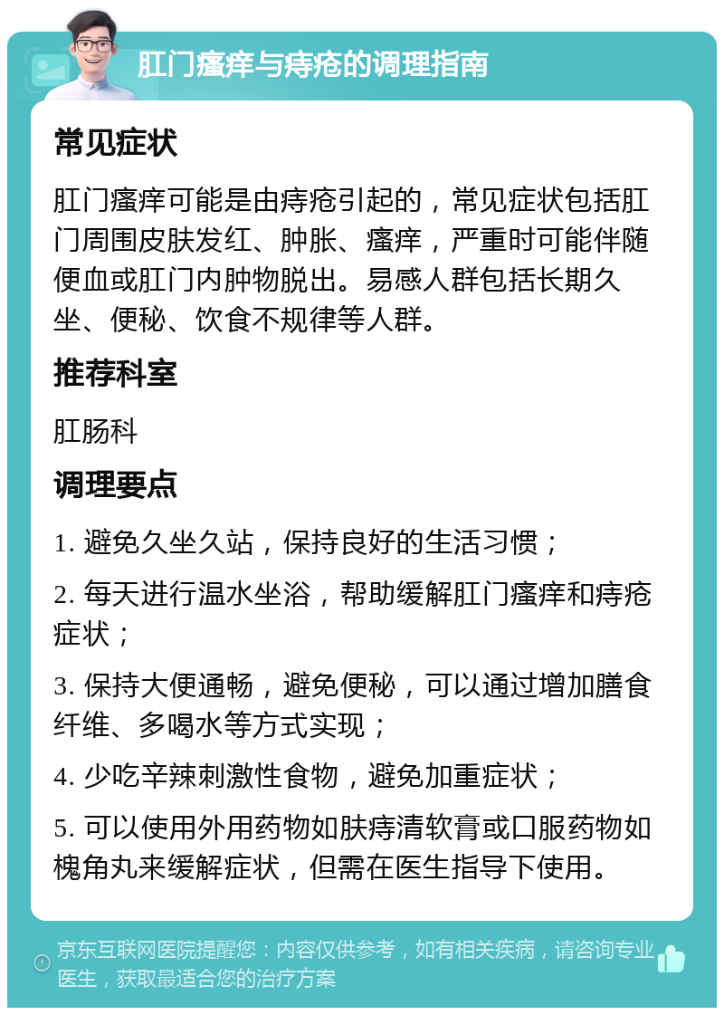 肛门瘙痒与痔疮的调理指南 常见症状 肛门瘙痒可能是由痔疮引起的，常见症状包括肛门周围皮肤发红、肿胀、瘙痒，严重时可能伴随便血或肛门内肿物脱出。易感人群包括长期久坐、便秘、饮食不规律等人群。 推荐科室 肛肠科 调理要点 1. 避免久坐久站，保持良好的生活习惯； 2. 每天进行温水坐浴，帮助缓解肛门瘙痒和痔疮症状； 3. 保持大便通畅，避免便秘，可以通过增加膳食纤维、多喝水等方式实现； 4. 少吃辛辣刺激性食物，避免加重症状； 5. 可以使用外用药物如肤痔清软膏或口服药物如槐角丸来缓解症状，但需在医生指导下使用。