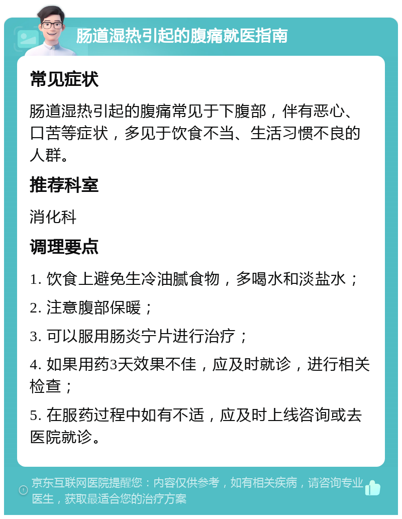 肠道湿热引起的腹痛就医指南 常见症状 肠道湿热引起的腹痛常见于下腹部，伴有恶心、口苦等症状，多见于饮食不当、生活习惯不良的人群。 推荐科室 消化科 调理要点 1. 饮食上避免生冷油腻食物，多喝水和淡盐水； 2. 注意腹部保暖； 3. 可以服用肠炎宁片进行治疗； 4. 如果用药3天效果不佳，应及时就诊，进行相关检查； 5. 在服药过程中如有不适，应及时上线咨询或去医院就诊。