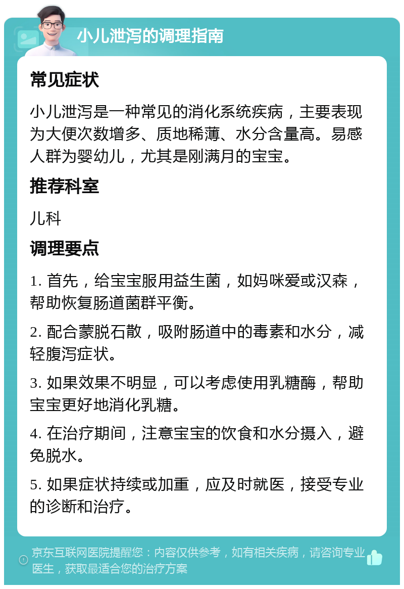 小儿泄泻的调理指南 常见症状 小儿泄泻是一种常见的消化系统疾病，主要表现为大便次数增多、质地稀薄、水分含量高。易感人群为婴幼儿，尤其是刚满月的宝宝。 推荐科室 儿科 调理要点 1. 首先，给宝宝服用益生菌，如妈咪爱或汉森，帮助恢复肠道菌群平衡。 2. 配合蒙脱石散，吸附肠道中的毒素和水分，减轻腹泻症状。 3. 如果效果不明显，可以考虑使用乳糖酶，帮助宝宝更好地消化乳糖。 4. 在治疗期间，注意宝宝的饮食和水分摄入，避免脱水。 5. 如果症状持续或加重，应及时就医，接受专业的诊断和治疗。