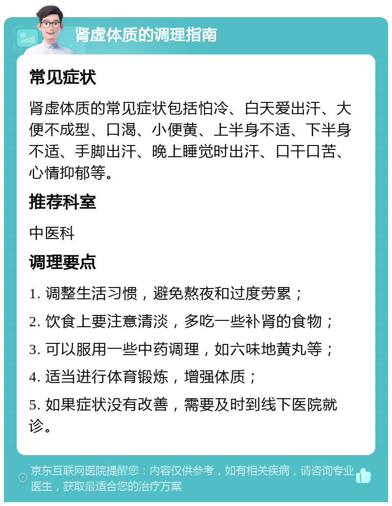 肾虚体质的调理指南 常见症状 肾虚体质的常见症状包括怕冷、白天爱出汗、大便不成型、口渴、小便黄、上半身不适、下半身不适、手脚出汗、晚上睡觉时出汗、口干口苦、心情抑郁等。 推荐科室 中医科 调理要点 1. 调整生活习惯，避免熬夜和过度劳累； 2. 饮食上要注意清淡，多吃一些补肾的食物； 3. 可以服用一些中药调理，如六味地黄丸等； 4. 适当进行体育锻炼，增强体质； 5. 如果症状没有改善，需要及时到线下医院就诊。