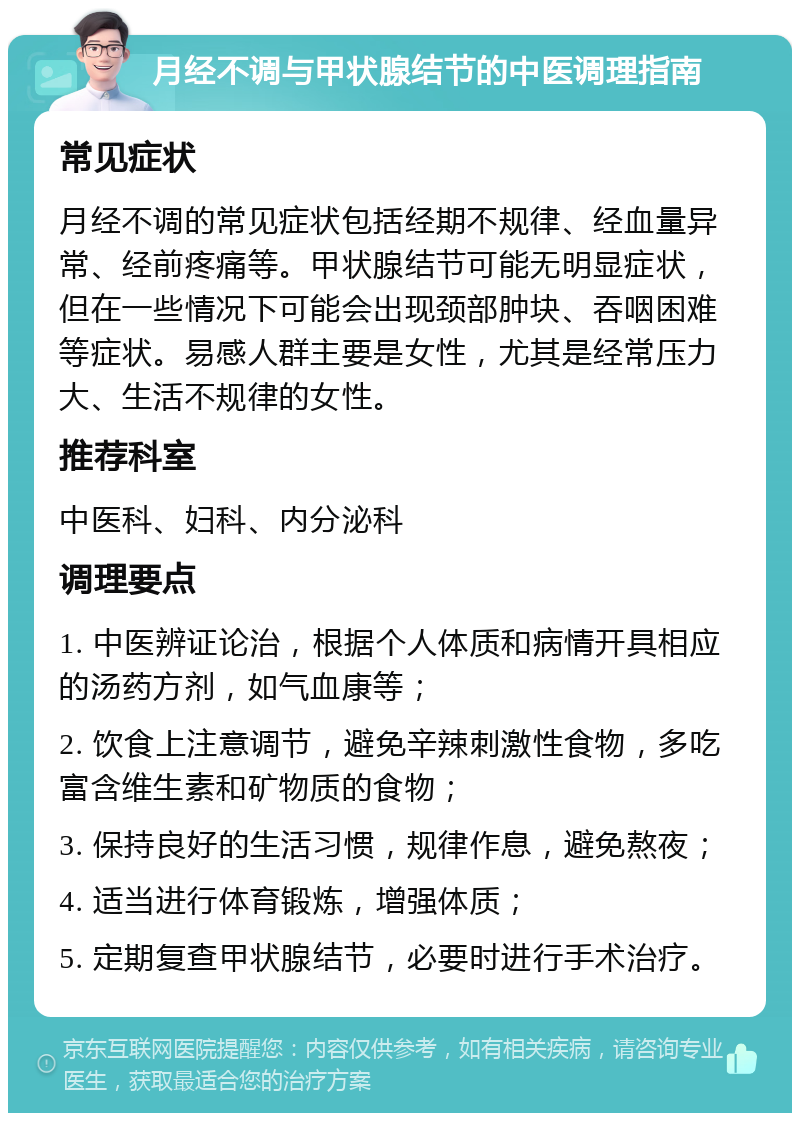 月经不调与甲状腺结节的中医调理指南 常见症状 月经不调的常见症状包括经期不规律、经血量异常、经前疼痛等。甲状腺结节可能无明显症状，但在一些情况下可能会出现颈部肿块、吞咽困难等症状。易感人群主要是女性，尤其是经常压力大、生活不规律的女性。 推荐科室 中医科、妇科、内分泌科 调理要点 1. 中医辨证论治，根据个人体质和病情开具相应的汤药方剂，如气血康等； 2. 饮食上注意调节，避免辛辣刺激性食物，多吃富含维生素和矿物质的食物； 3. 保持良好的生活习惯，规律作息，避免熬夜； 4. 适当进行体育锻炼，增强体质； 5. 定期复查甲状腺结节，必要时进行手术治疗。