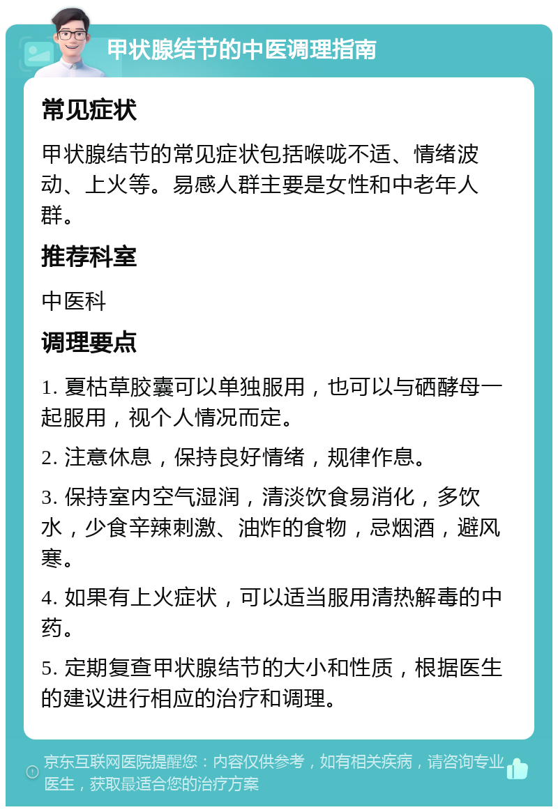 甲状腺结节的中医调理指南 常见症状 甲状腺结节的常见症状包括喉咙不适、情绪波动、上火等。易感人群主要是女性和中老年人群。 推荐科室 中医科 调理要点 1. 夏枯草胶囊可以单独服用，也可以与硒酵母一起服用，视个人情况而定。 2. 注意休息，保持良好情绪，规律作息。 3. 保持室内空气湿润，清淡饮食易消化，多饮水，少食辛辣刺激、油炸的食物，忌烟酒，避风寒。 4. 如果有上火症状，可以适当服用清热解毒的中药。 5. 定期复查甲状腺结节的大小和性质，根据医生的建议进行相应的治疗和调理。