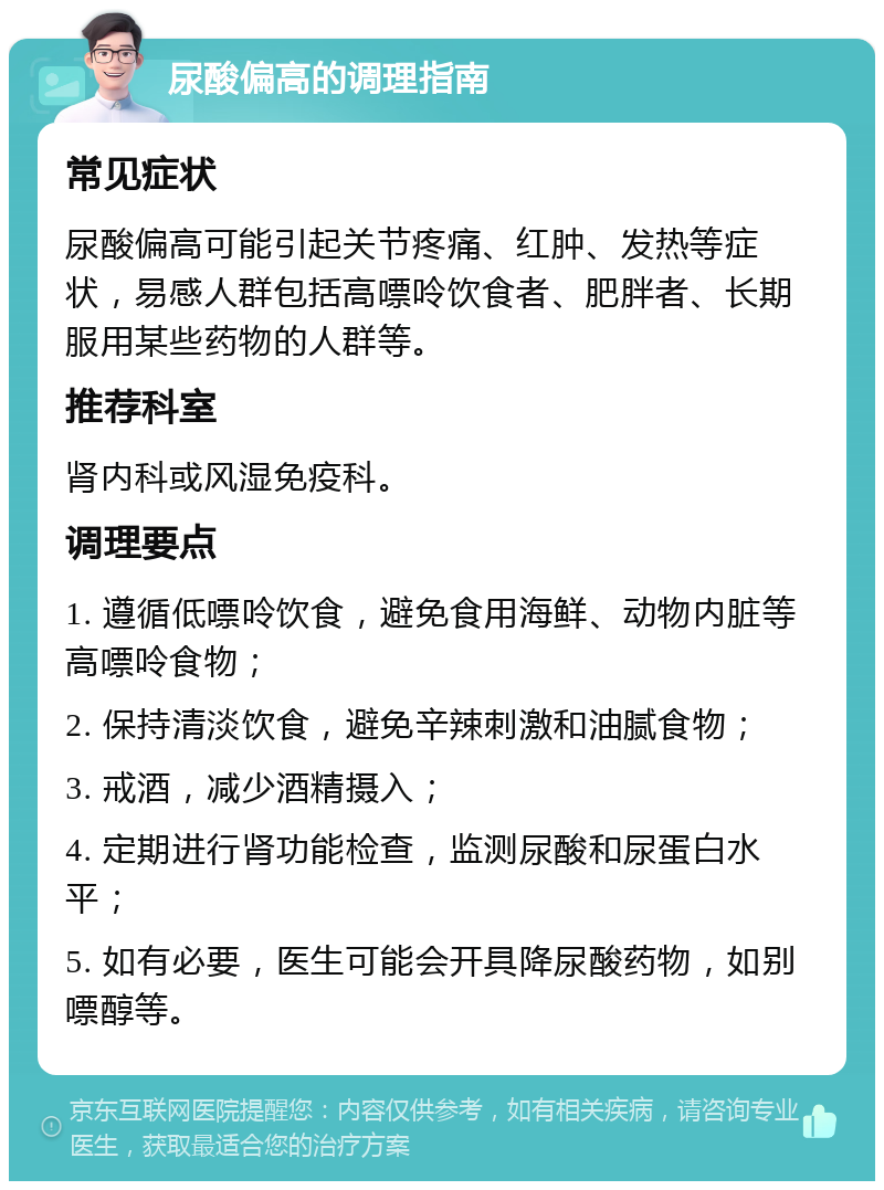 尿酸偏高的调理指南 常见症状 尿酸偏高可能引起关节疼痛、红肿、发热等症状，易感人群包括高嘌呤饮食者、肥胖者、长期服用某些药物的人群等。 推荐科室 肾内科或风湿免疫科。 调理要点 1. 遵循低嘌呤饮食，避免食用海鲜、动物内脏等高嘌呤食物； 2. 保持清淡饮食，避免辛辣刺激和油腻食物； 3. 戒酒，减少酒精摄入； 4. 定期进行肾功能检查，监测尿酸和尿蛋白水平； 5. 如有必要，医生可能会开具降尿酸药物，如别嘌醇等。