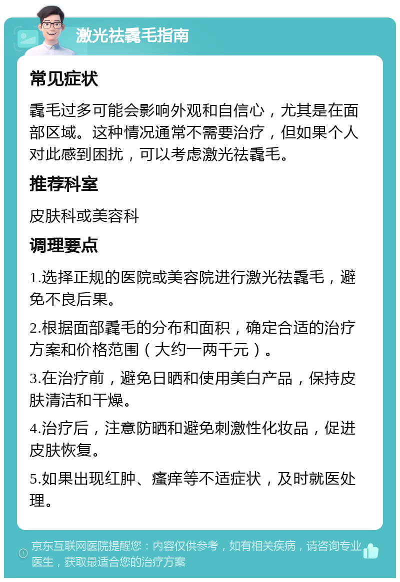 激光祛毳毛指南 常见症状 毳毛过多可能会影响外观和自信心，尤其是在面部区域。这种情况通常不需要治疗，但如果个人对此感到困扰，可以考虑激光祛毳毛。 推荐科室 皮肤科或美容科 调理要点 1.选择正规的医院或美容院进行激光祛毳毛，避免不良后果。 2.根据面部毳毛的分布和面积，确定合适的治疗方案和价格范围（大约一两千元）。 3.在治疗前，避免日晒和使用美白产品，保持皮肤清洁和干燥。 4.治疗后，注意防晒和避免刺激性化妆品，促进皮肤恢复。 5.如果出现红肿、瘙痒等不适症状，及时就医处理。