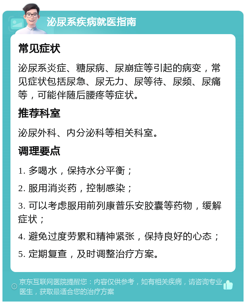 泌尿系疾病就医指南 常见症状 泌尿系炎症、糖尿病、尿崩症等引起的病变，常见症状包括尿急、尿无力、尿等待、尿频、尿痛等，可能伴随后腰疼等症状。 推荐科室 泌尿外科、内分泌科等相关科室。 调理要点 1. 多喝水，保持水分平衡； 2. 服用消炎药，控制感染； 3. 可以考虑服用前列康普乐安胶囊等药物，缓解症状； 4. 避免过度劳累和精神紧张，保持良好的心态； 5. 定期复查，及时调整治疗方案。