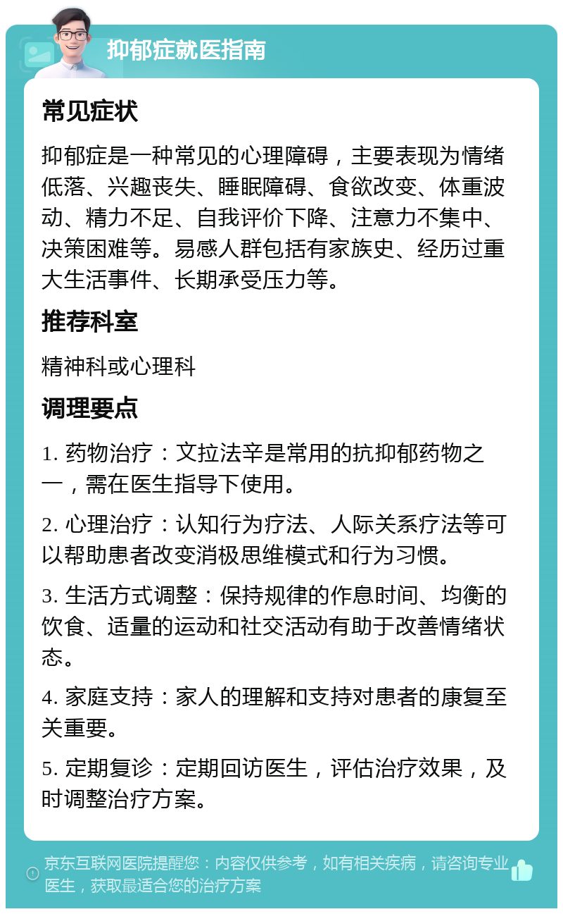 抑郁症就医指南 常见症状 抑郁症是一种常见的心理障碍，主要表现为情绪低落、兴趣丧失、睡眠障碍、食欲改变、体重波动、精力不足、自我评价下降、注意力不集中、决策困难等。易感人群包括有家族史、经历过重大生活事件、长期承受压力等。 推荐科室 精神科或心理科 调理要点 1. 药物治疗：文拉法辛是常用的抗抑郁药物之一，需在医生指导下使用。 2. 心理治疗：认知行为疗法、人际关系疗法等可以帮助患者改变消极思维模式和行为习惯。 3. 生活方式调整：保持规律的作息时间、均衡的饮食、适量的运动和社交活动有助于改善情绪状态。 4. 家庭支持：家人的理解和支持对患者的康复至关重要。 5. 定期复诊：定期回访医生，评估治疗效果，及时调整治疗方案。