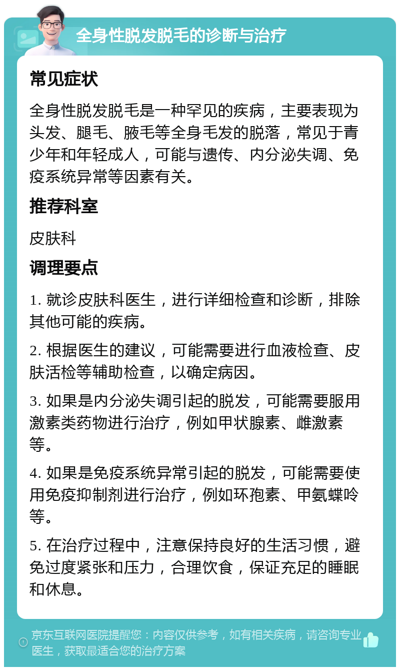 全身性脱发脱毛的诊断与治疗 常见症状 全身性脱发脱毛是一种罕见的疾病，主要表现为头发、腿毛、腋毛等全身毛发的脱落，常见于青少年和年轻成人，可能与遗传、内分泌失调、免疫系统异常等因素有关。 推荐科室 皮肤科 调理要点 1. 就诊皮肤科医生，进行详细检查和诊断，排除其他可能的疾病。 2. 根据医生的建议，可能需要进行血液检查、皮肤活检等辅助检查，以确定病因。 3. 如果是内分泌失调引起的脱发，可能需要服用激素类药物进行治疗，例如甲状腺素、雌激素等。 4. 如果是免疫系统异常引起的脱发，可能需要使用免疫抑制剂进行治疗，例如环孢素、甲氨蝶呤等。 5. 在治疗过程中，注意保持良好的生活习惯，避免过度紧张和压力，合理饮食，保证充足的睡眠和休息。